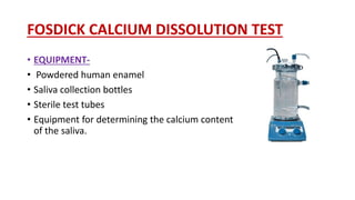 FOSDICK CALCIUM DISSOLUTION TEST
• EQUIPMENT-
• Powdered human enamel
• Saliva collection bottles
• Sterile test tubes
• Equipment for determining the calcium content
of the saliva.
 