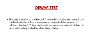 DEWAR TEST
• This test is similar to the Fosdick Calcium Dissolution test except that
the final pH after 4 hours is measured instead of the amount of
calcium dissolved. This procedure is not commonly used as it has not
been adequately tested for clinical correlation.
 