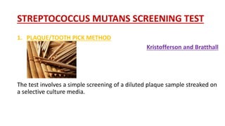 STREPTOCOCCUS MUTANS SCREENING TEST
1. PLAQUE/TOOTH PICK METHOD
Kristofferson and Bratthall
The test involves a simple screening of a diluted plaque sample streaked on
a selective culture media.
 