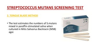STREPTOCOCCUS MUTANS SCREENING TEST
2. TONGUE BLADE METHOD
• The test estimates the numbers of S.mutans
mixed in paraffin-stimulated saliva when
cultured in Mitis Salivarius Bacitracin (MSB)
agar.
 