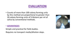 EVALUATION
• Counts of more than 100 colony forming units
by this method are proportional to greater than
10 colony forming units of S.Mutans per ml of
saliva by conventional methods.
• ADVANTAGES
Simple and practical for field studies.
Requires no transport media/dilution steps.
 