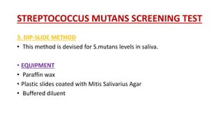 STREPTOCOCCUS MUTANS SCREENING TEST
3. DIP-SLIDE METHOD
• This method is devised for S.mutans levels in saliva.
• EQUIPMENT
• Paraffin wax
• Plastic slides coated with Mitis Salivarius Agar
• Buffered diluent
 