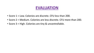 EVALUATION
• Score 1 = Low. Colonies are discrete. CFU less than 200.
• Score 2 = Medium. Colonies are less discrete. CFU more than 200.
• Score 3 = High. Colonies are tiny & uncontrollable.
 