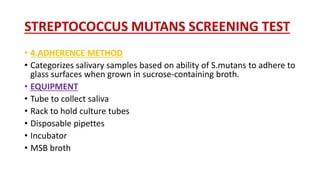 STREPTOCOCCUS MUTANS SCREENING TEST
• 4.ADHERENCE METHOD
• Categorizes salivary samples based on ability of S.mutans to adhere to
glass surfaces when grown in sucrose-containing broth.
• EQUIPMENT
• Tube to collect saliva
• Rack to hold culture tubes
• Disposable pipettes
• Incubator
• MSB broth
 