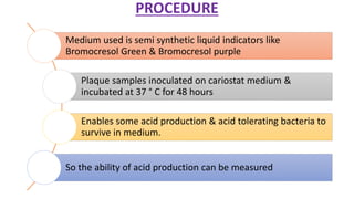 PROCEDURE
Medium used is semi synthetic liquid indicators like
Bromocresol Green & Bromocresol purple
Plaque samples inoculated on cariostat medium &
incubated at 37 ° C for 48 hours
Enables some acid production & acid tolerating bacteria to
survive in medium.
So the ability of acid production can be measured
 