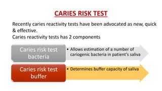 CARIES RISK TEST
• Allows estimation of a number of
cariogenic bacteria in patient’s saliva
Caries risk test
bacteria
• Determines buffer capacity of salivaCaries risk test
buffer
Recently caries reactivity tests have been advocated as new, quick
& effective.
Caries reactivity tests has 2 components
 