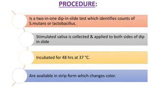 PROCEDURE:
Is a two-in-one dip-in-slide test which identifies counts of
S.mutans or lactobacillus.
Stimulated saliva is collected & applied to both sides of dip
in slide
Incubated for 48 hrs at 37 °C.
Are available in strip form which changes color.
 