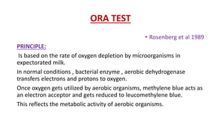 ORA TEST
• Rosenberg et al 1989
PRINCIPLE:
Is based on the rate of oxygen depletion by microorganisms in
expectorated milk.
In normal conditions , bacterial enzyme , aerobic dehydrogenase
transfers electrons and protons to oxygen.
Once oxygen gets utilized by aerobic organisms, methylene blue acts as
an electron acceptor and gets reduced to leucomethylene blue.
This reflects the metabolic activity of aerobic organisms.
 