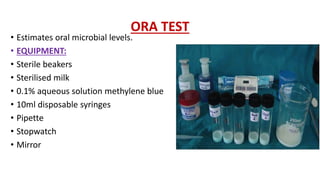 ORA TEST
• Estimates oral microbial levels.
• EQUIPMENT:
• Sterile beakers
• Sterilised milk
• 0.1% aqueous solution methylene blue
• 10ml disposable syringes
• Pipette
• Stopwatch
• Mirror
 