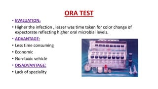 ORA TEST
• EVALUATION:
• Higher the infection , lesser was time taken for color change of
expectorate reflecting higher oral microbial levels.
• ADVANTAGE:
• Less time consuming
• Economic
• Non-toxic vehicle
• DISADVANTAGE:
• Lack of speciality
 