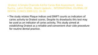 Oratest: A Simple Chairside Aid for Caries Risk Assessment; Arora
Ruchia , Lahiri Prathik , Masih Updeshc ; INTERNATIONAL JOURNAL OF
DENTAL CLINICS 2009:1(1): 26-30
• The study relates Plaque indices and DMFT counts as indicators of
caries activity to Oratest scores. Despite its drawbacks this test may
be used as an indicator of caries activity. This study aimed at
establishing Oratest as a reliable and convenient chair side procedure
for routine dental practice.
 