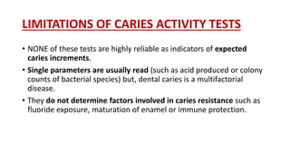LIMITATIONS OF CARIES ACTIVITY TESTS
• NONE of these tests are highly reliable as indicators of expected
caries increments.
• Single parameters are usually read (such as acid produced or colony
counts of bacterial species) but, dental caries is a multifactorial
disease.
• They do not determine factors involved in caries resistance such as
fluoride exposure, maturation of enamel or immune protection.
 
