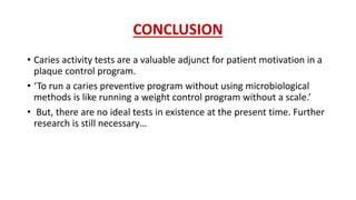 CONCLUSION
• Caries activity tests are a valuable adjunct for patient motivation in a
plaque control program.
• ‘To run a caries preventive program without using microbiological
methods is like running a weight control program without a scale.’
• But, there are no ideal tests in existence at the present time. Further
research is still necessary…
 