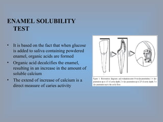 ENAMEL SOLUBILITY TEST It is based on the fact that when glucose is added to saliva containing powdered enamel, organic acids are formed Organic acid decalcifies the enamel, resulting in an increase in the amount of soluble calcium The extend of increase of calcium is a direct measure of caries activity 