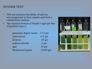 SNYDER TEST This test measures the ability of salivary microorganisms to form organic acid from a carbohydrate medium. The classical formula of Snyder’s agar per litre of purified water is pancreatic digest/ casein  -13.5 gm yeast extract -6.5 gm dextrose  -20 gm sodium chloride  -5 gm agar -16 gm Bromocresol green  -0.029 gm 