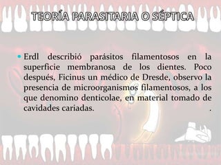  Erdl describió parásitos filamentosos en la
  superficie membranosa de los dientes. Poco
  después, Ficinus un médico de Dresde, observo la
  presencia de microorganismos filamentosos, a los
  que denomino denticolae, en material tomado de
  cavidades cariadas.                            .
 