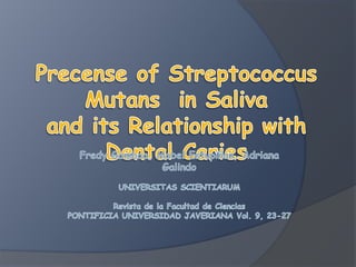Precense of Streptococcus Mutans  in Salivaand its Relationship with Dental CariesFredy Gamboa, Mabel Estupiñan, Adriana GalindoUNIVERSITASSCIENTIARUMRevista de la Facultad de CienciasPONTIFICIA UNIVERSIDAD JAVERIANA Vol. 9, 23-27