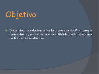 ObjetivoDeterminar la relación entre la presencia de S. mutansy caries dental, y evaluar la susceptibilidad antimicrobiana de las cepas evaluadas 