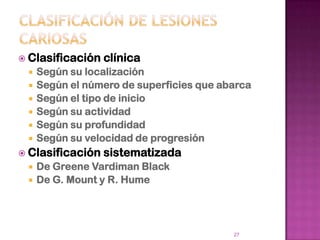  Clasificación   clínica
    Según su localización
    Según el número de superficies que abarca
    Según el tipo de inicio
    Según su actividad
    Según su profundidad
    Según su velocidad de progresión
 Clasificación   sistematizada
    De Greene Vardiman Black
    De G. Mount y R. Hume




                                          27
 
