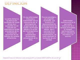 Es una enfermedad                  Proceso patológico,
  La caries dental es                      infecciosa y                      pos erupción,
     la destrucción                   transmisible que se                   localizado, que                         Enfermedad
 localizada del tejido                 caracteriza por al                     involucra la                      multifactorial en la
       dental duro                       desintegración                   desmineralización                          que existe
  susceptible de ser                    progresiva de sus                acida bacteriana de                      interacción de 3
       atacado por                    tejidos calcificados               los tejidos duros del                 factores principales.
 subproductos ácidos                   debido a la acción                    diente, que si                          El huésped
   procedentes de la                  de microorganismos                    continua sin re                      (particularmente
      fermentación                           sobre los                      mineralización                      saliva y dientes) la
   bacteriana de los                     carbohidratos                    compensatoria, da                        microflora y el
 hidratos de carbono                      fermentables                    como resultado la                           sustrato
      alimenticios.                    provenientes de la                  formación de una
                                               dieta                            cavidad.




Margherita Fontana et al Definiendo la caries dental para 2010 y en adelante iGACETA DENTAL 226, junio 2011 10
                                                                                                           3
 