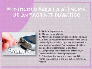 PROTOCOLO PARA LA ATENCION
DE UN PACIENTE DIABETICO
1.- Px debe llegar en ayuno
2.- Mandar tomar glucosa
3.- Máximo de glucosa para ser atendido 140 mg/dl
4.- Si el Px se encuentra dentro de ese limite y se va
realizar algún tratamiento que requiera anestésico
local se debe mandar al Px a desayunar, debido a
que puede provocar mareos la anestesia.
5.- Cumplido los cuatro requisitos anteriores, se
puede atender al Px sin ningún problema.
6.- Si las cifras de glucosa son mayores a 140
mg/dl, se pospondrá la cita y se deberá referir a su
medico.
 