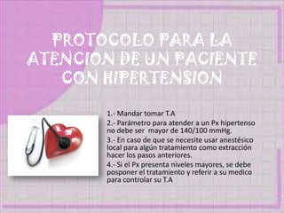 PROTOCOLO PARA LA
ATENCION DE UN PACIENTE
CON HIPERTENSION
1.- Mandar tomar T.A
2.- Parámetro para atender a un Px hipertenso
no debe ser mayor de 140/100 mmHg.
3.- En caso de que se necesite usar anestésico
local para algún tratamiento como extracción
hacer los pasos anteriores.
4.- Si el Px presenta niveles mayores, se debe
posponer el tratamiento y referir a su medico
para controlar su T.A
 