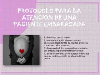 PROTOCOLO PARA LA
ATENCION DE UNA
PACIENTE EMBARAZADA
1.- Profilaxis cada 3 meses
2.- Contraindicación absoluta colocar
anestésico local dentro de los dos primeros
trimestres del embarazo.
3.- En caso de dolor se considera el estadio
del embarazo para dar farmacoterapia.
4.- Se le recomienda al Px esperar y dar a luz
para su mejor atención en el consultorio
dental.
 