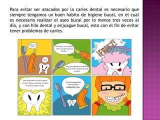 Para evitar ser atacados por la caries dental es necesario que
siempre tengamos un buen habito de higiene bucal, en el cual
es necesario realizar el aseo bucal por lo menos tres veces al
día, y con hilo dental y enjuague bucal, esto con el fin de evitar
tener problemas de caries.

 