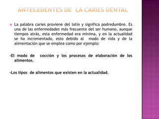 

La palabra caries proviene del latín y significa podredumbre. Es
una de las enfermedades más frecuente del ser humano, aunque
tiempos atrás, esta enfermedad era mínima, y en la actualidad
se ha incrementado, esto debido al modo de vida y de la
alimentación que se emplea como por ejemplo:

-El modo de
alimentos.

cocción y los procesos de elaboración de los

-Los tipos de alimentos que existen en la actualidad.

 