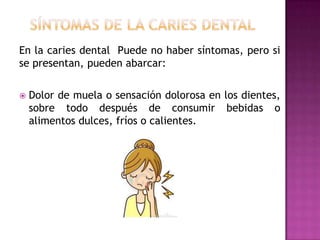 En la caries dental Puede no haber síntomas, pero si
se presentan, pueden abarcar:


Dolor de muela o sensación dolorosa en los dientes,
sobre todo después de consumir bebidas o
alimentos dulces, fríos o calientes.

 