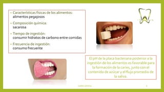 • Características físicas de los alimentos:
alimentos pegajosos
• Composición química:
sacarosa
• Tiempo de ingestión:
consumir hidratos de carbono entre comidas
• Frecuencia de ingestión:
consumo frecuente
CARIES DENTAL 8
El pH de la placa bacteriana posterior a la
ingestión de los alimentos es favorable para
la formación de la caries, junto con el
contenido de azúcar y el flujo promedio de
la saliva.
 