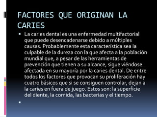 FACTORES QUE ORIGINAN LA
CARIES
 La caries dental es una enfermedad multifactorial
que puede desencadenarse debido a múltiples
causas. Probablemente esta característica sea la
culpable de la dureza con la que afecta a la población
mundial que, a pesar de las herramientas de
prevención que tienen a su alcance, sigue viéndose
afectada en su mayoría por la caries dental. De entre
todos los factores que provocan su proliferación hay
cuatro básicos que si se consiguen controlar, dejan a
la caries en fuera de juego. Estos son: la superficie
del diente, la comida, las bacterias y el tiempo.

 