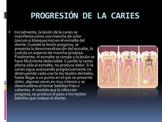 PROGRESIÓN DE LA CARIES
 Inicialmente, la lesión de la caries se
manifiesta como una mancha de color
(oscuro o blanquecino) en el esmalte del
diente. Cuando la lesión progresa, se
presenta la desmineralización del esmalte, lo
cual da un aspecto de mancha grisácea.
Finalmente, el esmalte se rompe y la lesión se
hace fácilmente detectable. Cuando la caries
afecta sólo al esmalte, no produce dolor. Si la
caries sigue avanzando progresivamente ira
destruyendo cada uno te los tejidos dentales,
hasta llegar a un punto en el que se presente
dolor, algunas veces es muy intenso y se
desencadena al tomar bebidas frías o
calientes. A medida que la infección
progresa, se produce el paso a los tejidos
blandos que rodean el diente.
 