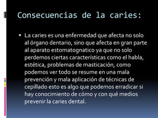 Consecuencias de la caries:
 La caries es una enfermedad que afecta no solo
al órgano dentario, sino que afecta en gran parte
al aparato estomatognatico ya que no solo
perdemos ciertas características como el habla,
estética, problemas de masticación, como
podemos ver todo se resume en una mala
prevención y mala aplicación de técnicas de
cepillado esto es algo que podemos erradicar si
hay conocimiento de cómo y con qué medios
prevenir la caries dental.
 
