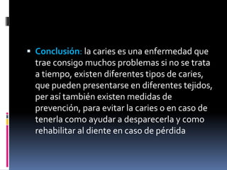  Conclusión: la caries es una enfermedad que
trae consigo muchos problemas si no se trata
a tiempo, existen diferentes tipos de caries,
que pueden presentarse en diferentes tejidos,
per así también existen medidas de
prevención, para evitar la caries o en caso de
tenerla como ayudar a desparecerla y como
rehabilitar al diente en caso de pérdida
 
