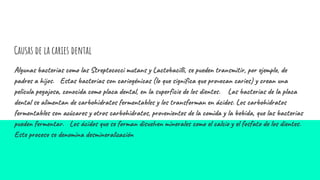 Causas de la caries dental
Algunas bacterias como las Streptococci mutans y Lactobacilli, se pueden transmitir, por ejemplo, de
padres a hijos. Estas bacterias son cariogénicas (lo que significa que provocan caries) y crean una
película pegajosa, conocida como placa dental, en la superficie de los dientes. Las bacterias de la placa
dental se alimentan de carbohidratos fermentables y los transforman en ácidos. Los carbohidratos
fermentables son azúcares y otros carbohidratos, provenientes de la comida y la bebida, que las bacterias
pueden fermentar. Los ácidos que se forman disuelven minerales como el calcio y el fosfato de los dientes.
Este proceso se denomina desmineralización
 