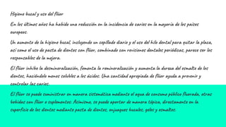 Higiene bucal y uso del flúor
En los últimos años ha habido una reducción en la incidencia de caries en la mayoría de los países
europeos.
Un aumento de la higiene bucal, incluyendo un cepillado diario y el uso del hilo dental para quitar la placa,
así como el uso de pasta de dientes con flúor, combinado con revisiones dentales periódicas, parece ser los
responsables de la mejora.
El flúor inhibe la desmineralización, fomenta la remineralización y aumenta la dureza del esmalte de los
dientes, haciéndolo menos solubles a los ácidos. Una cantidad apropiada de flúor ayuda a prevenir y
controlar las caries.
El flúor se puede suministrar en manera sistemática mediante el agua de consumo público fluorada, otras
bebidas con flúor o suplementos. Asimismo, se puede aportar de manera tópica, directamente en la
superficie de los dientes mediante pasta de dientes, enjuagues bucales, geles y esmaltes.
 