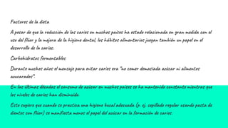 Factores de la dieta
A pesar de que la reducción de las caries en muchos países ha estado relacionada en gran medida con el
uso del flúor y la mejora de la higiene dental, los hábitos alimentarios juegan también un papel en el
desarrollo de la caries.
Carbohidratos fermentables
Durante muchos años el mensaje para evitar caries era “no comer demasiada azúcar ni alimentos
azucarados”.
En las últimas décadas el consumo de azúcar en muchos países se ha mantenido constante mientras que
los niveles de caries han disminuido.
Esto sugiere que cuando se practica una higiene bucal adecuada (p. ej. cepillado regular usando pasta de
dientes con flúor) se manifiesta menos el papel del azúcar en la formación de caries.
 