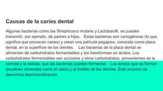 Causas de la caries dental
Algunas bacterias como las Streptococci mutans y Lactobacilli, se pueden
transmitir, por ejemplo, de padres a hijos. Estas bacterias son cariogénicas (lo que
significa que provocan caries) y crean una película pegajosa, conocida como placa
dental, en la superficie de los dientes. Las bacterias de la placa dental se
alimentan de carbohidratos fermentables y los transforman en ácidos. Los
carbohidratos fermentables son azúcares y otros carbohidratos, provenientes de la
comida y la bebida, que las bacterias pueden fermentar. Los ácidos que se forman
disuelven minerales como el calcio y el fosfato de los dientes. Este proceso se
denomina desmineralización.
 