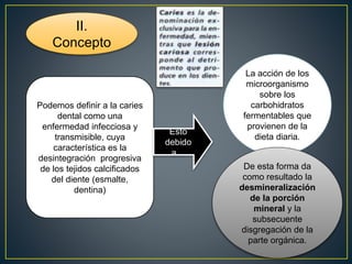 II.
Concepto
Podemos definir a la caries
dental como una
enfermedad infecciosa y
transmisible, cuya
característica es la
desintegración progresiva
de los tejidos calcificados
del diente (esmalte,
dentina)
Esto
debido
a…
La acción de los
microorganismo
sobre los
carbohidratos
fermentables que
provienen de la
dieta diaria.
De esta forma da
como resultado la
desmineralización
de la porción
mineral y la
subsecuente
disgregación de la
parte orgánica.
 