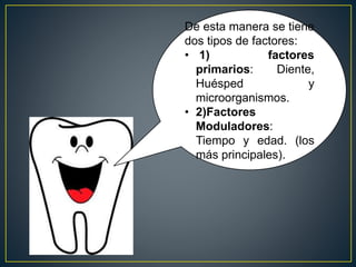 De esta manera se tiene
dos tipos de factores:
• 1) factores
primarios: Diente,
Huésped y
microorganismos.
• 2)Factores
Moduladores:
Tiempo y edad. (los
más principales).
 