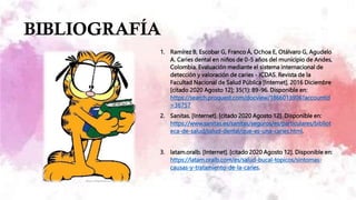 BIBLIOGRAFÍA
1. Ramírez B, Escobar G, Franco Á, Ochoa E, Otálvaro G, Agudelo
A. Caries dental en niños de 0-5 años del municipio de Andes,
Colombia. Evaluación mediante el sistema internacional de
detección y valoración de caries - ICDAS. Revista de la
Facultad Nacional de Salud Pública [Internet]. 2016 Diciembre
[citado 2020 Agosto 12]; 35(1): 89-96. Disponible en:
https://search.proquest.com/docview/1866013906?accountid
=36757
2. Sanitas. [Internet]. [citado 2020 Agosto 12]. Disponible en:
https://www.sanitas.es/sanitas/seguros/es/particulares/bibliot
eca-de-salud/salud-dental/que-es-una-caries.html.
3. latam.oralb. [Internet]. [citado 2020 Agosto 12]. Disponible en:
https://latam.oralb.com/es/salud-bucal-topicos/sintomas-
causas-y-tratamiento-de-la-caries.
 