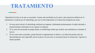 TRATAMIENTO
Depende de la fase en la que se encuentre. Cuanto más profunda sea la caries, más minucioso deberá ser el
tratamiento a realizar por el odontólogo, por eso lo más importante es la detección temprana de caries:
1. En una caries inicial, el odontólogo realizará un empaste, eliminando primeramente el tejido afectado y
posteriormente colocando en ese espacio el empaste.
2. Si la caries ha alcanzado la pulpa dental, el odontólogo tendrá que realizar una endodoncia, retirando el
nervio.
3. En los casos más avanzados, puede destruir completamente el diente, o la infección puede estar tan
diseminada que será imposible salvar la pieza. En este caso es necesario hacer la extracción y reponer el
diente perdido.
 