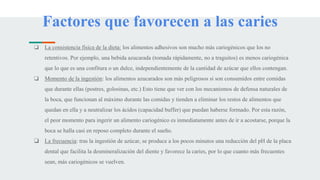 Factores que favorecen a las caries
❏ La consistencia física de la dieta: los alimentos adhesivos son mucho más cariogénicos que los no
retentivos. Por ejemplo, una bebida azucarada (tomada rápidamente, no a traguitos) es menos cariogénica
que lo que es una confitura o un dulce, independientemente de la cantidad de azúcar que ellos contengan.
❏ Momento de la ingestión: los alimentos azucarados son más peligrosos si son consumidos entre comidas
que durante ellas (postres, golosinas, etc.) Esto tiene que ver con los mecanismos de defensa naturales de
la boca, que funcionan al máximo durante las comidas y tienden a eliminar los restos de alimentos que
quedan en ella y a neutralizar los ácidos (capacidad buffer) que puedan haberse formado. Por esta razón,
el peor momento para ingerir un alimento cariogénico es inmediatamente antes de ir a acostarse, porque la
boca se halla casi en reposo completo durante el sueño.
❏ La frecuencia: tras la ingestión de azúcar, se produce a los pocos minutos una reducción del pH de la placa
dental que facilita la desmineralización del diente y favorece la caries, por lo que cuanto más frecuentes
sean, más cariogénicos se vuelven.
 