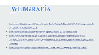WEBGRAFÍA
● https://es.wikipedia.org/wiki/Caries#:~:text=La%20caries%20dental%20es%20una,personas%
20en%20todo%20el%20mundo.
● http://espaciodentaljaen.com/descubre-y-aprende/etapas-de-la-caries-dental
● https://www.mayoclinic.org/es-es/diseases-conditions/cavities/symptoms-causes/syc-
20352892#:~:text=Cuando%20se%20comienza%20a%20formar,Sensibilidad%20en%20los%
20dientes
● https://scielo.conicyt.cl/scielo.php?pid=s0370-41062006000100009&script=sci_arttext
 