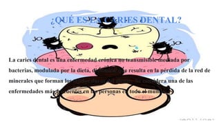 La caries dental es una enfermedad crónica no transmisible mediada por
bacterias, modulada por la dieta, dinámica, que resulta en la pérdida de la red de
minerales que forman los tejidos duros del diente. ​ Se considera una de las
enfermedades más frecuentes en las personas en todo el mundo.
¿QUÉ ES LA CARIES DENTAL?
 
