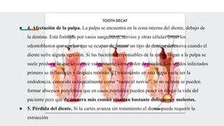 ● 4. Afectación de la pulpa. La pulpa se encuentra en la zona interna del diente, debajo de
la dentina. Está formada por vasos sanguíneos, nervios y otras células como los
odontoblastos que son los que se ocupan de formar un tipo de dentina defensiva cuando el
diente sufre alguna agresión. Si las bacterias responsables de la caries llegan a la pulpa se
suele producir lo que se conoce vulgarmente como dolor de muelas. Los tejidos infectados
primero se inflamarán y después morirán. El tratamiento en esta etapa suele ser la
endodoncia, conocida coloquialmente como “matar el nervio”. Si no se trata se pueden
formar abscesos purulentos que en casos puntuales pueden poner en riesgo la vida del
paciente pero que de manera más común resultan bastante dolorosos y molestos.
● 5. Pérdida del diente. Si la caries avanza sin tratamiento el diente puede requerir la
extracción
 