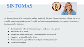 SíNTOMAS
Los signos y síntomas de las caries varían, según el tamaño y la ubicación. Cuando se comienza a formar una caries,
es posible que no tengas ningún síntoma. A medida que la caries aumenta de tamaño, esta puede provocar signos y
síntomas, como los siguientes:
● Dolor de muelas, dolor repentino o dolor que se produce sin causa aparente
● Sensibilidad en los dientes
● Dolor leve a agudo cuando comes o bebes algo dulce, caliente o frío
● Agujeros u hoyos visibles en los dientes
● Manchado marrón, negro o blanco en cualquier superficie de un diente
● Dolor cuando muerdes
 