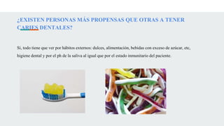 ¿EXISTEN PERSONAS MÁS PROPENSAS QUE OTRAS A TENER
CARIES DENTALES?
Sí, todo tiene que ver por hábitos externos: dulces, alimentación, bebidas con exceso de azúcar, etc,
higiene dental y por el ph de la saliva al igual que por el estado inmunitario del paciente.
 