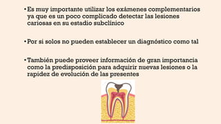 •Es muy importante utilizar los exámenes complementarios
ya que es un poco complicado detectar las lesiones
cariosas en su estadio subclínico
•Por si solos no pueden establecer un diagnóstico como tal
•También puede proveer información de gran importancia
como la predisposición para adquirir nuevas lesiones o la
rapidez de evolución de las presentes
 